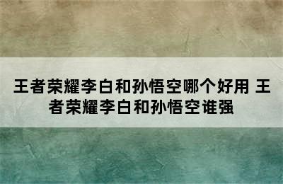 王者荣耀李白和孙悟空哪个好用 王者荣耀李白和孙悟空谁强